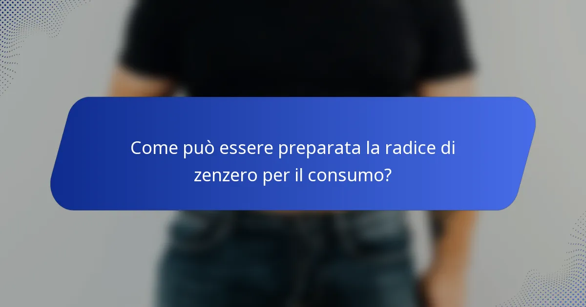 Come può essere preparata la radice di zenzero per il consumo?