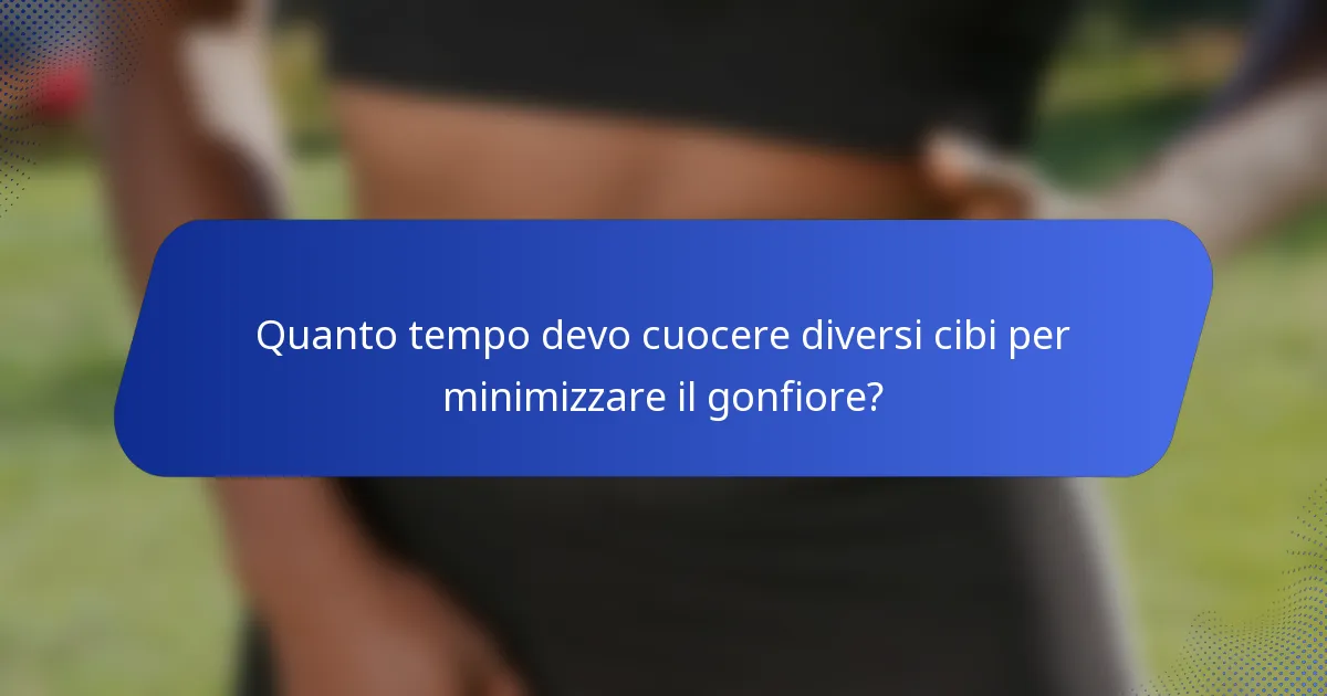 Quanto tempo devo cuocere diversi cibi per minimizzare il gonfiore?